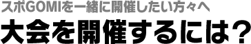 スポGOMIを一緒に開催したい方々へ　大会を開催するには？