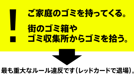 ご家庭のゴミを持ってくる。
街のゴミ箱やゴミ収集所からゴミを拾う。
最も重大なルール違反です（レッドカードで退場）。