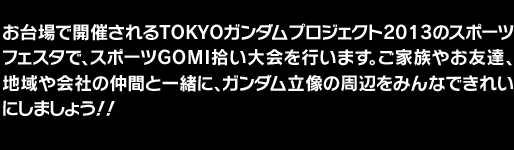 お台場で開催されるTOKYOガンダムプロジェクト2013のスポーツフェスタで、スポーツGOMI拾い大会を行います。ご家族やお友達、地域や会社の仲間と一緒に、ガンダム立像の周辺をみんなできれいにしましょう！！