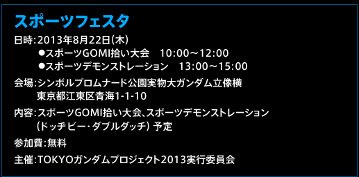 スポーツフェスタ　日時：2013年8月22日（木）　●スポーツGOMI拾い大会　　10：00〜12：00  ●スポーツデモンストレーション　13：00〜15：00　会場：シンボルプロムナード公園実物大ガンダム立像横　
東京都江東区青海1-1-10　内容：スポーツGOMI拾い大会、スポーツデモンストレーション（ドッヂビー・ダブルダッチ） 予定
参加費：無料　主催：TOKYOガンダムプロジェクト2013実行委員会