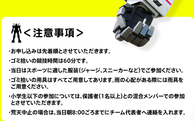 ＜注意事項＞・お申し込みは先着順とさせていただきます。 ・ゴミ拾いの競技時間は60分です。 ・当日はスポーツに適した服装（ジャージ、スニーカーなど）でご参加ください。 ・ゴミ拾いの用具はすべてご用意してあります。雨の心配がある際には雨具をご用意ください。 ・小学生以下の参加については、保護者（1名以上）との混合メンバーでの参加とさせていただきます。 ・荒天中止の場合は、当日朝8:00ごろまでにチーム代表者へ連絡を入れます。