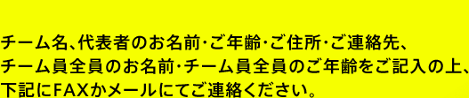 チーム名、代表者のお名前・ご年齢・ご住所・ご連絡先、チーム員全員のお名前・チーム員全員のご年齢をご記入の上、下記にFAXかメールにてご連絡ください。