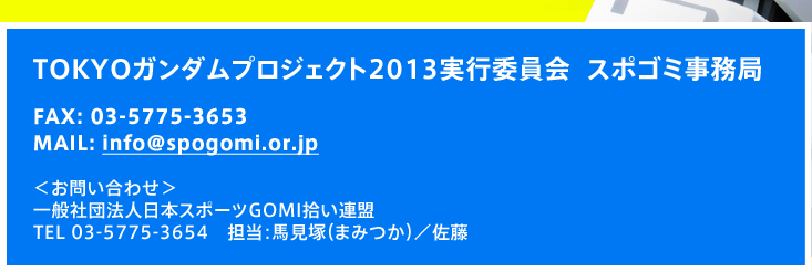 TOKYOガンダムプロジェクト2013実行委員会  スポゴミ事務局  FAX: 03-5775-3653  MAIL: info_spogomi@brain-net.co.jp  ＜お問い合わせ＞一般社団法人日本スポーツGOMI拾い連盟  TEL 03-5775-3654　担当：馬見塚（まみつか）／佐藤